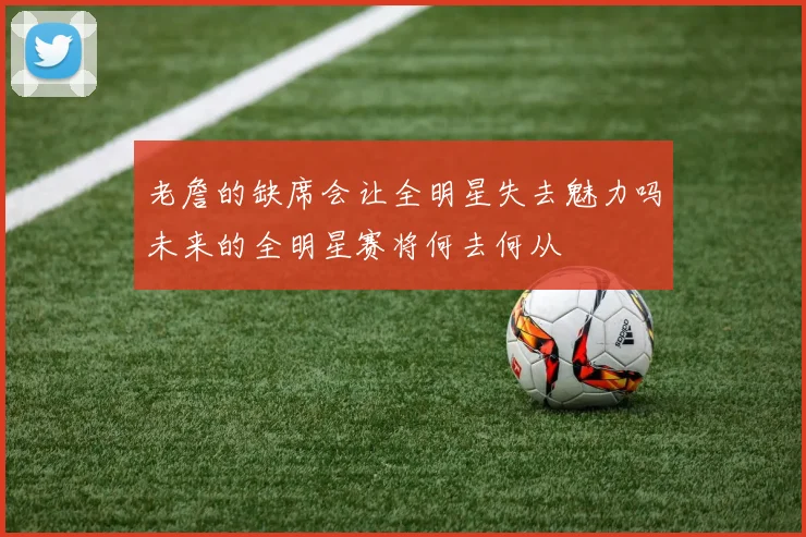 老詹的缺席会让全明星失去魅力吗未来的全明星赛将何去何从