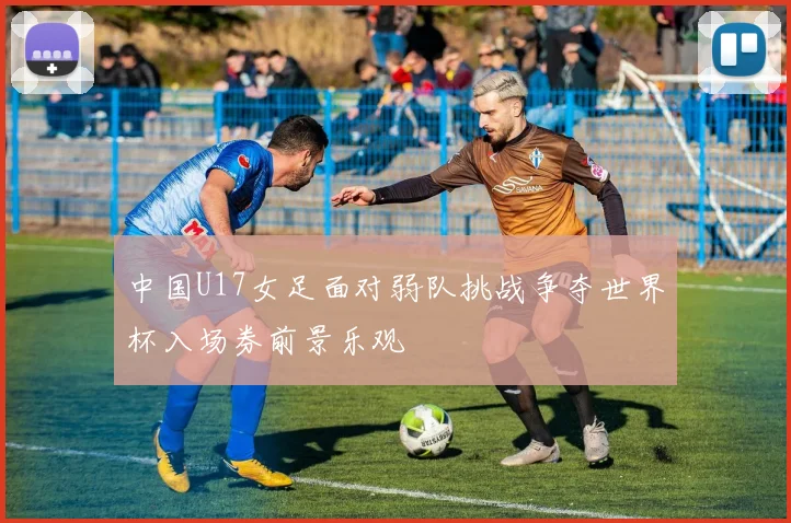中国U17女足面对弱队挑战争夺世界杯入场券前景乐观