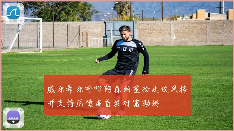 威尔希尔呼吁阿森纳重拾进攻风格并支持厄德高首发对富勒姆