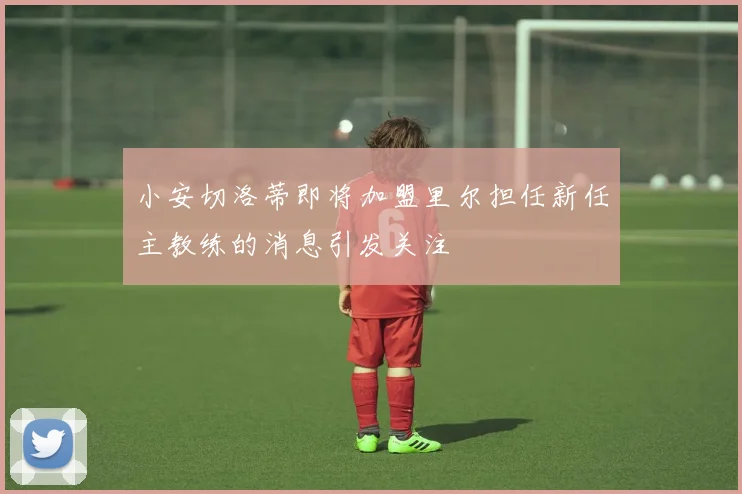 小安切洛蒂即将加盟里尔担任新任主教练的消息引发关注