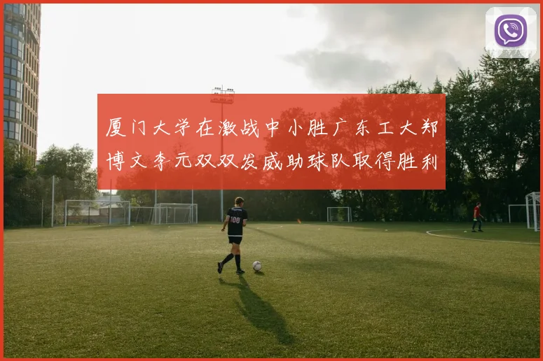 厦门大学在激战中小胜广东工大郑博文李元双双发威助球队取得胜利