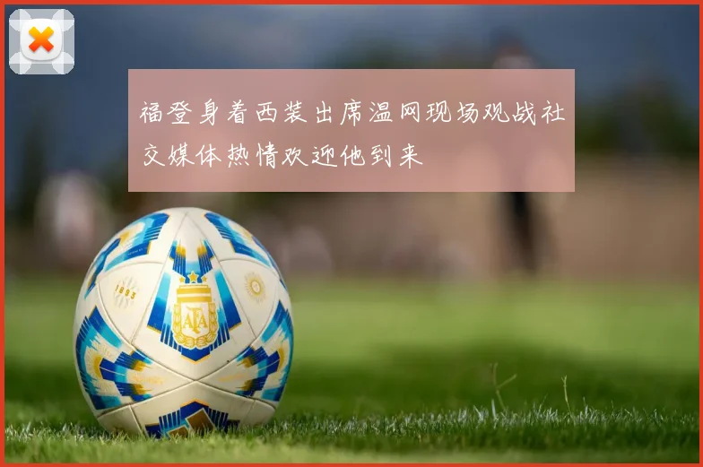 福登身着西装出席温网现场观战社交媒体热情欢迎他到来