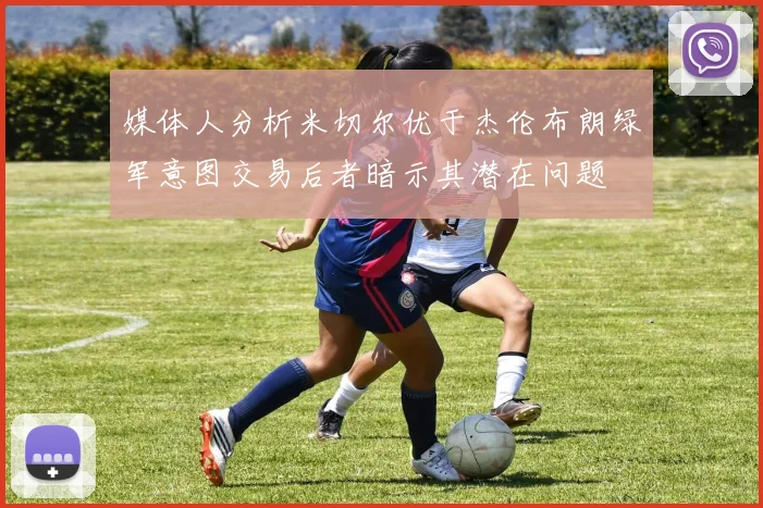 媒体人分析米切尔优于杰伦布朗绿军意图交易后者暗示其潜在问题