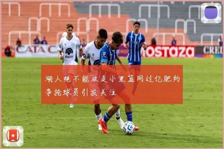 湖人绝不能放走小里篮网过亿肥约争抢球员引发关注
