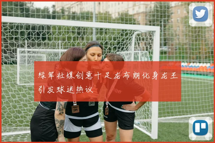 绿军社媒创意十足龙布朗化身龙王引发球迷热议