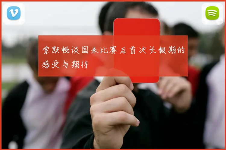 索默畅谈国米比赛后首次长假期的感受与期待