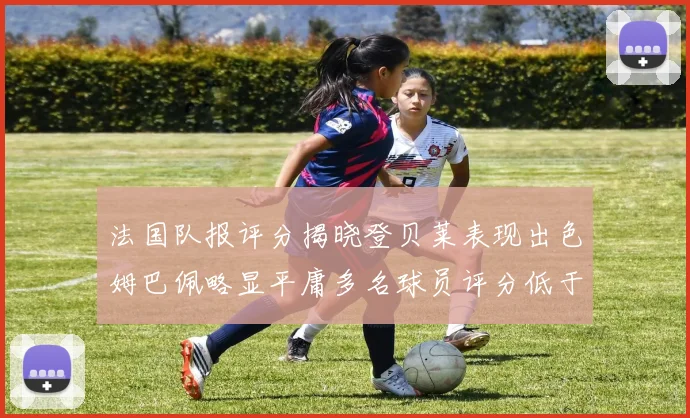法国队报评分揭晓登贝莱表现出色姆巴佩略显平庸多名球员评分低于六分