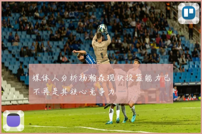 媒体人分析杨瀚森现状投篮能力已不再是其核心竞争力
