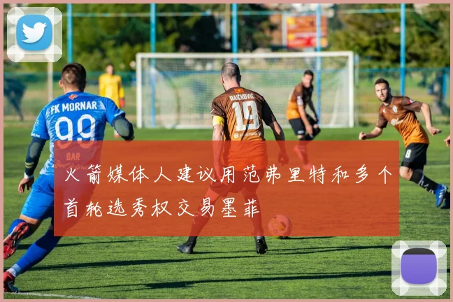 火箭媒体人建议用范弗里特和多个首轮选秀权交易墨菲
