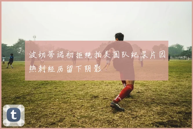 波切蒂诺初拒绝拍美国队纪录片因热刺经历留下阴影